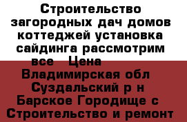 Строительство загородных дач,домов,коттеджей-установка сайдинга-рассмотрим все › Цена ­ 1 000 - Владимирская обл., Суздальский р-н, Барское Городище с. Строительство и ремонт » Услуги   